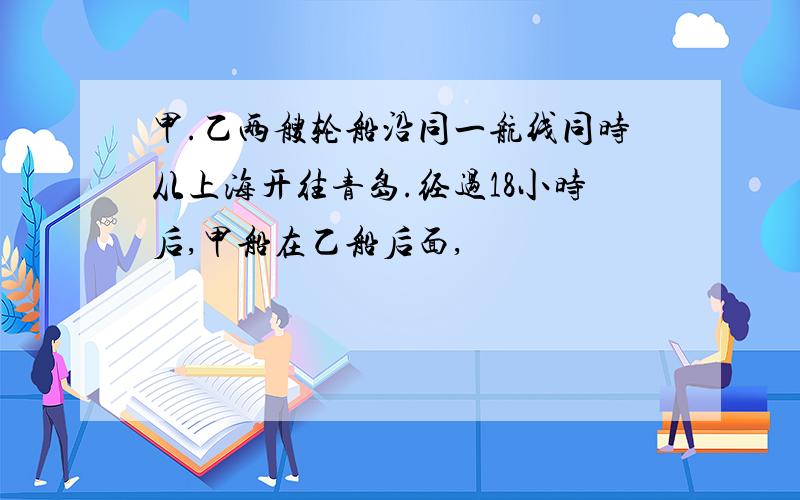 甲.乙两艘轮船沿同一航线同时从上海开往青岛.经过18小时后,甲船在乙船后面,