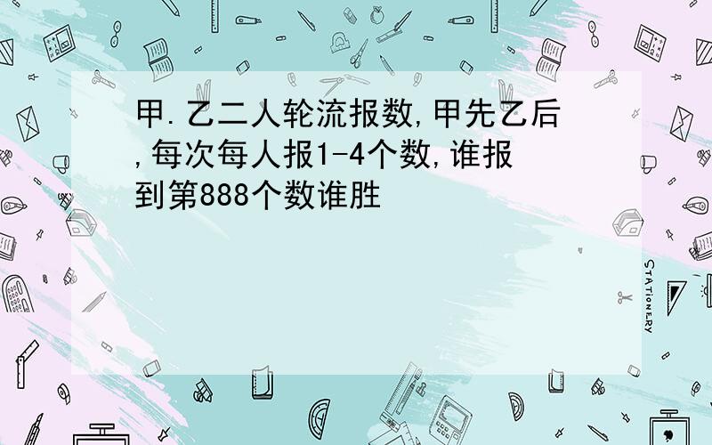 甲.乙二人轮流报数,甲先乙后,每次每人报1-4个数,谁报到第888个数谁胜