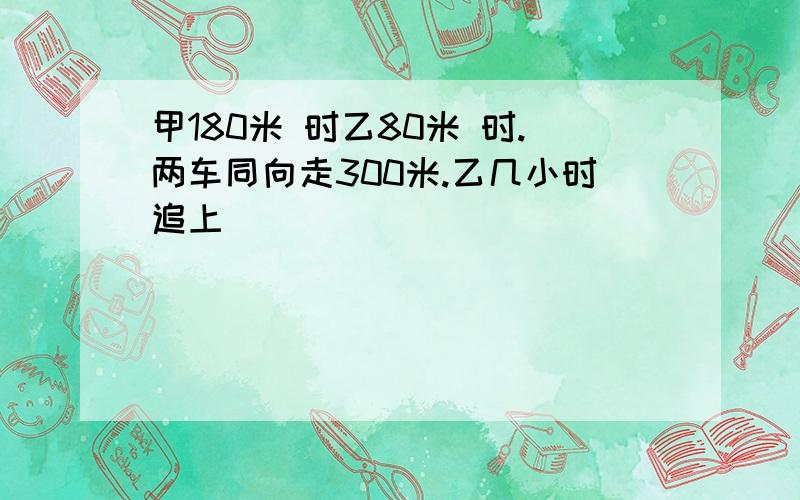 甲180米 时乙80米 时.两车同向走300米.乙几小时追上