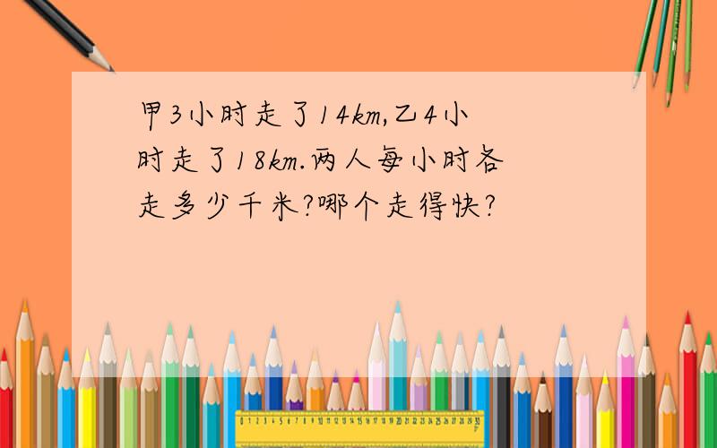 甲3小时走了14km,乙4小时走了18km.两人每小时各走多少千米?哪个走得快?