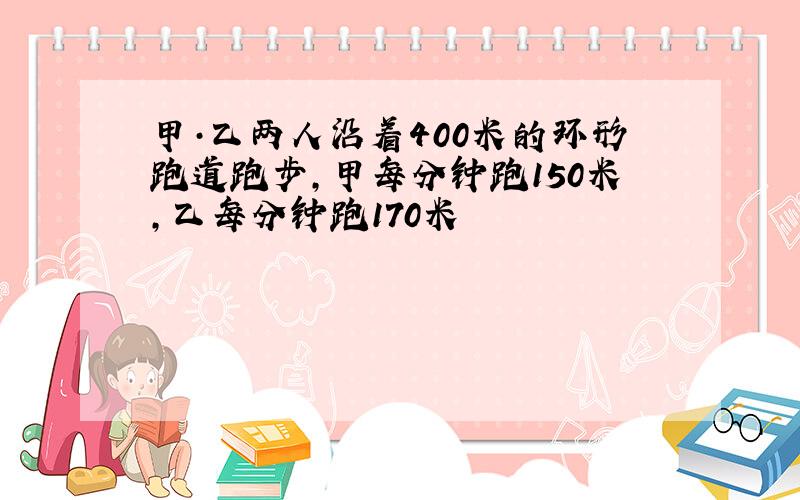 甲·乙两人沿着400米的环形跑道跑步,甲每分钟跑150米,乙每分钟跑170米