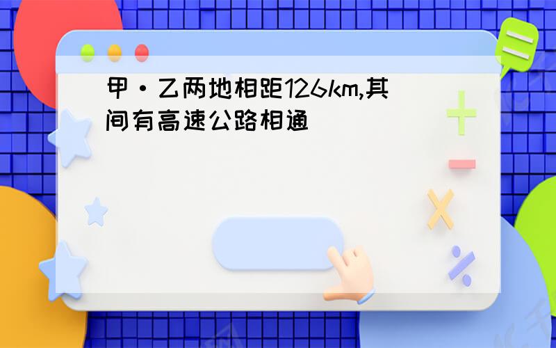 甲·乙两地相距126km,其间有高速公路相通