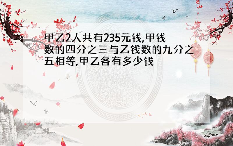 甲乙2人共有235元钱,甲钱数的四分之三与乙钱数的九分之五相等,甲乙各有多少钱