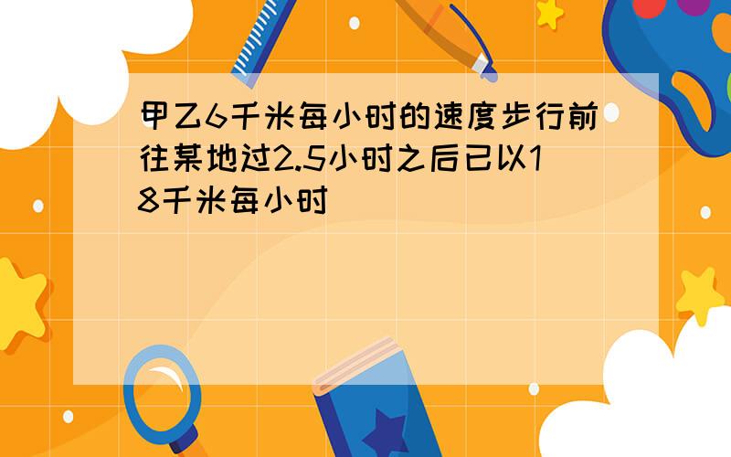 甲乙6千米每小时的速度步行前往某地过2.5小时之后已以18千米每小时