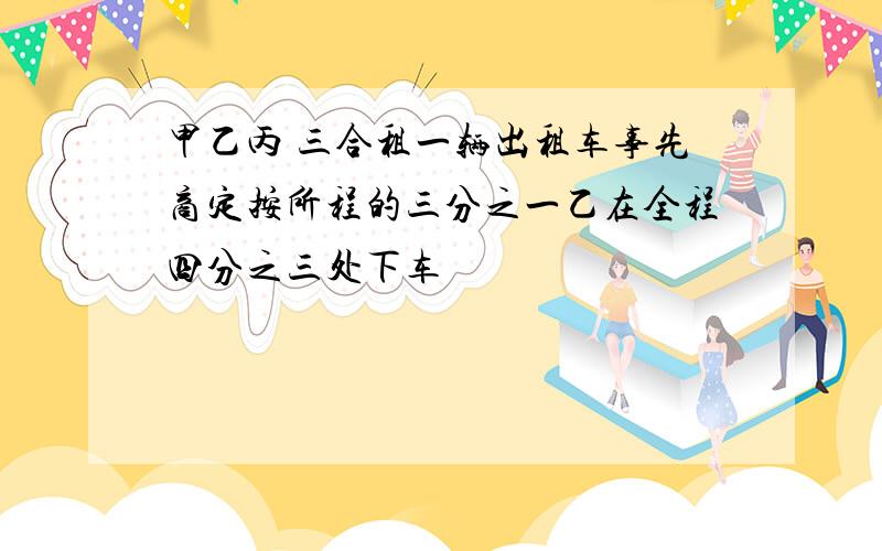 甲乙丙 三合租一辆出租车事先商定按所程的三分之一乙在全程四分之三处下车