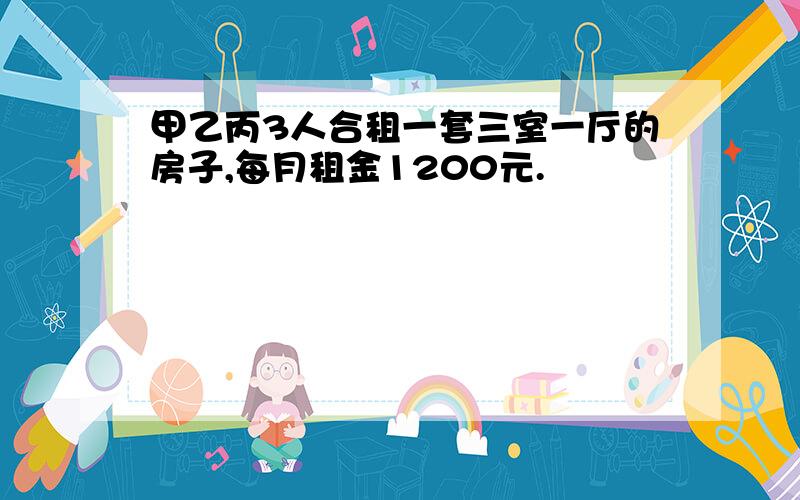 甲乙丙3人合租一套三室一厅的房子,每月租金1200元.