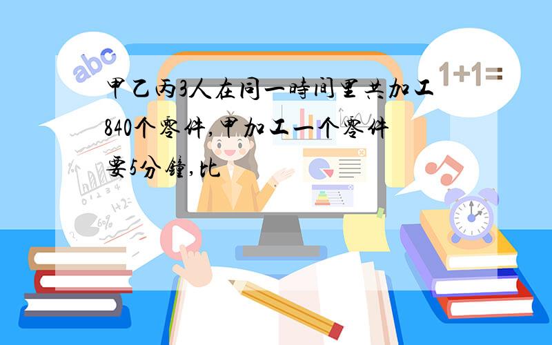 甲乙丙3人在同一时间里共加工840个零件,甲加工一个零件要5分钟,比