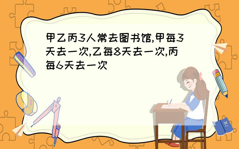 甲乙丙3人常去图书馆,甲每3天去一次,乙每8天去一次,丙每6天去一次