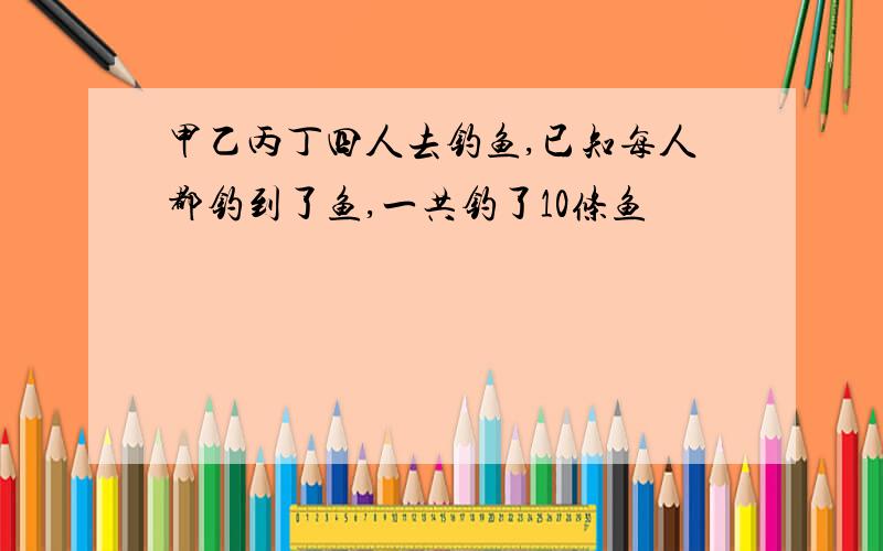 甲乙丙丁四人去钓鱼,已知每人都钓到了鱼,一共钓了10条鱼