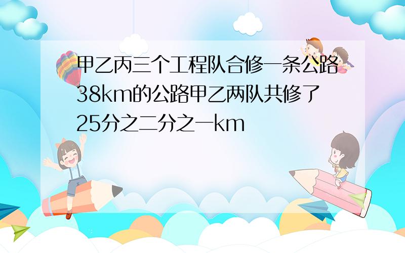 甲乙丙三个工程队合修一条公路38km的公路甲乙两队共修了25分之二分之一km