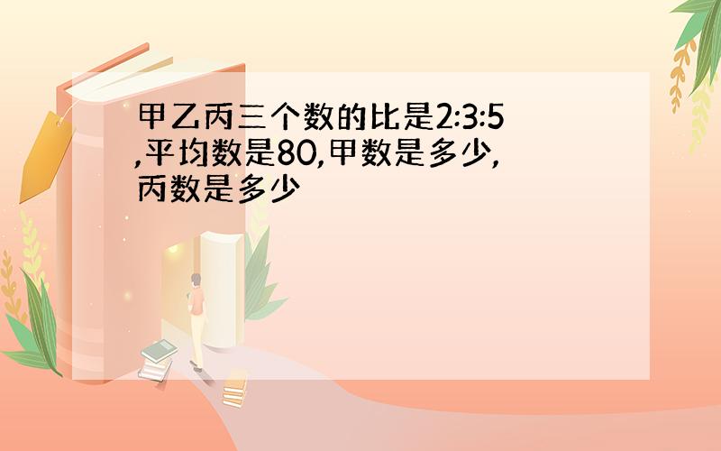 甲乙丙三个数的比是2:3:5,平均数是80,甲数是多少,丙数是多少