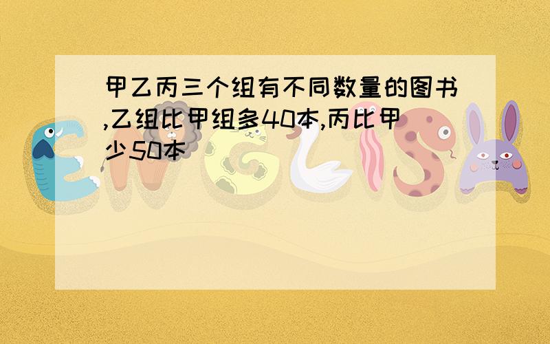 甲乙丙三个组有不同数量的图书,乙组比甲组多40本,丙比甲少50本