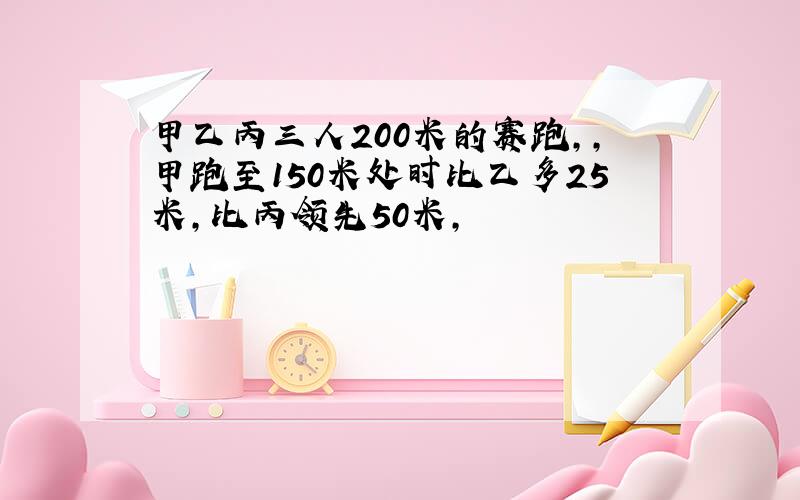 甲乙丙三人200米的赛跑,,甲跑至150米处时比乙多25米,比丙领先50米,