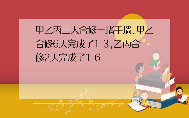 甲乙丙三人合修一堵干墙,甲乙合修6天完成了1 3,乙丙合修2天完成了1 6