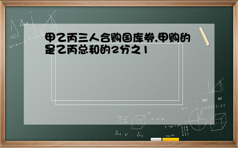 甲乙丙三人合购国库券,甲购的是乙丙总和的2分之1