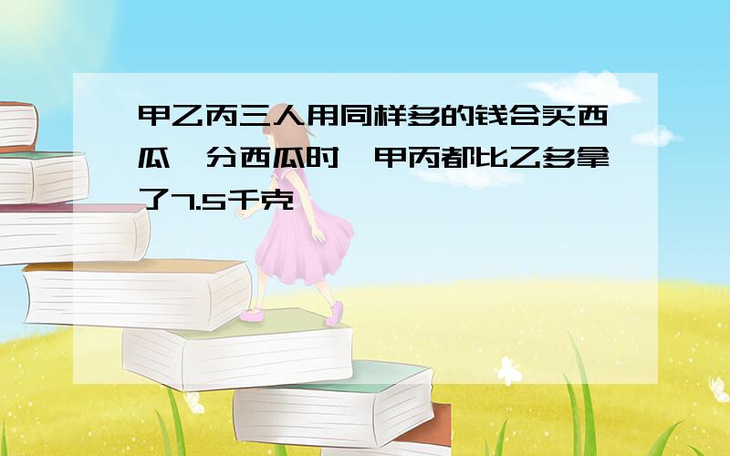 甲乙丙三人用同样多的钱合买西瓜,分西瓜时,甲丙都比乙多拿了7.5千克