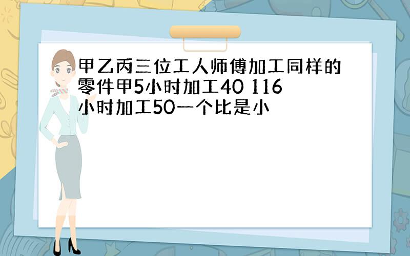 甲乙丙三位工人师傅加工同样的零件甲5小时加工40 116小时加工50一个比是小