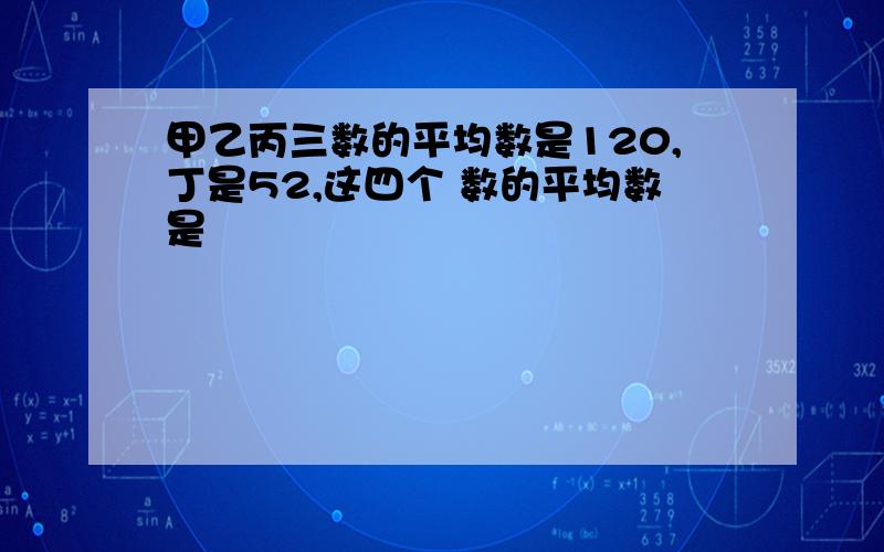 甲乙丙三数的平均数是120,丁是52,这四个 数的平均数是