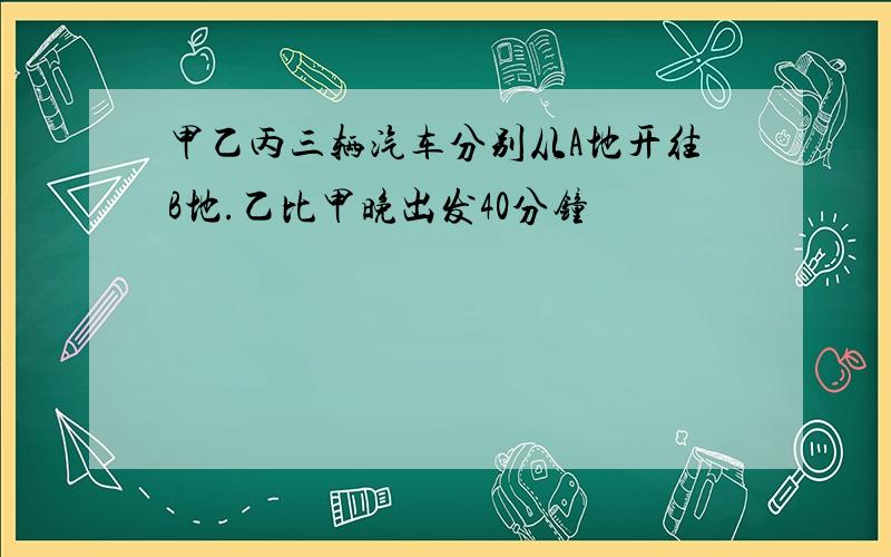 甲乙丙三辆汽车分别从A地开往B地.乙比甲晚出发40分钟