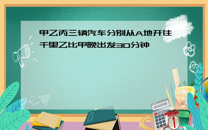 甲乙丙三辆汽车分别从A地开往千里乙比甲晚出发30分钟