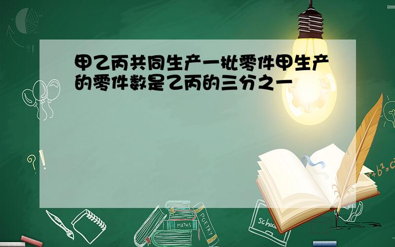 甲乙丙共同生产一批零件甲生产的零件数是乙丙的三分之一