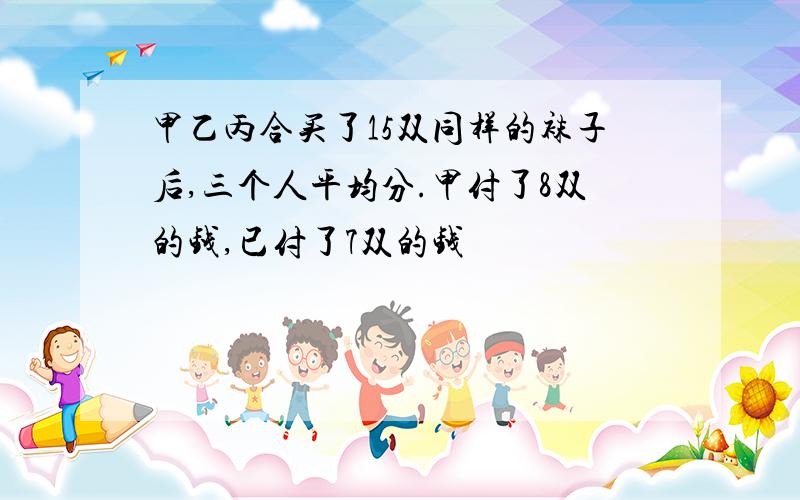 甲乙丙合买了15双同样的袜子后,三个人平均分.甲付了8双的钱,已付了7双的钱