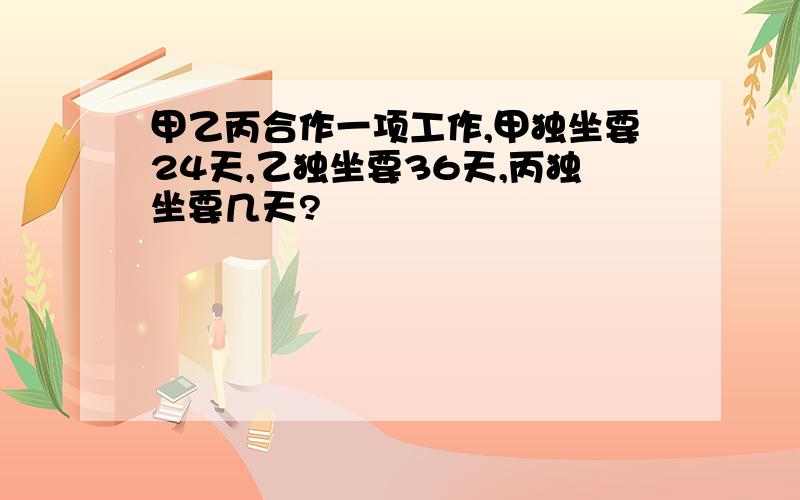 甲乙丙合作一项工作,甲独坐要24天,乙独坐要36天,丙独坐要几天?