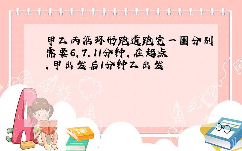 甲乙丙沿环形跑道跑完一圈分别需要6,7,11分钟,在起点,甲出发后1分钟乙出发