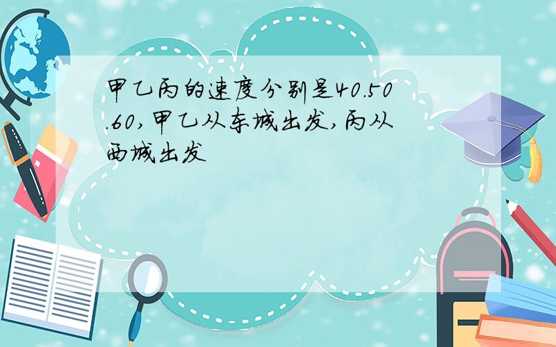 甲乙丙的速度分别是40.50.60,甲乙从东城出发,丙从西城出发