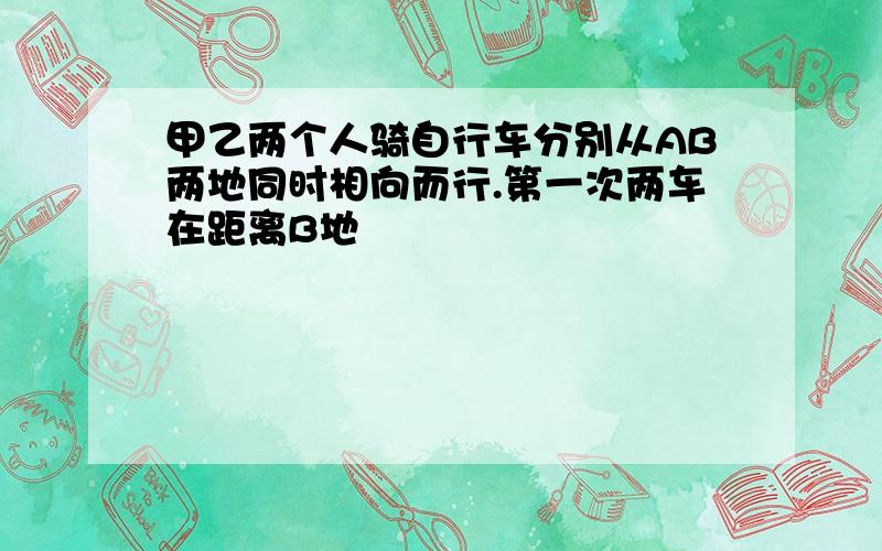 甲乙两个人骑自行车分别从AB两地同时相向而行.第一次两车在距离B地