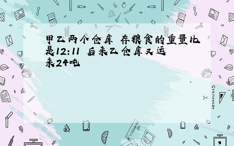 甲乙两个仓库 存粮食的重量比是12:11 后来乙仓库又运来24吨