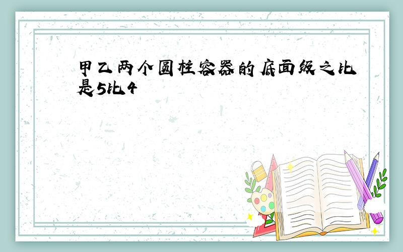 甲乙两个圆柱容器的底面级之比是5比4