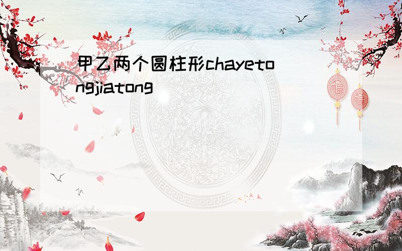 甲乙两个圆柱形chayetongjiatong