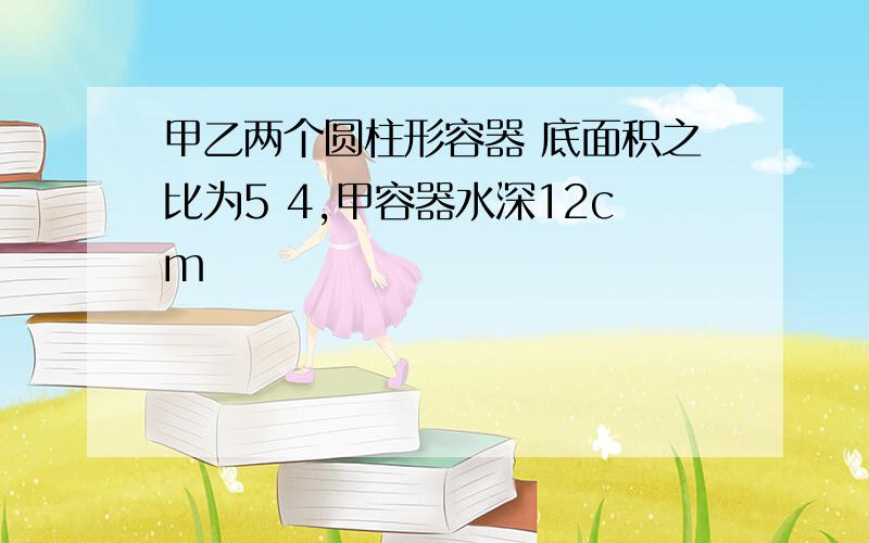 甲乙两个圆柱形容器 底面积之比为5 4,甲容器水深12cm