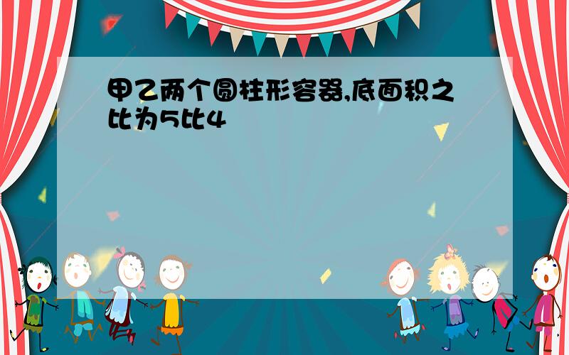 甲乙两个圆柱形容器,底面积之比为5比4