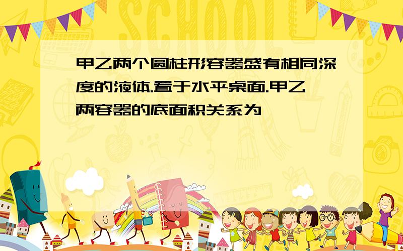 甲乙两个圆柱形容器盛有相同深度的液体.置于水平桌面.甲乙两容器的底面积关系为