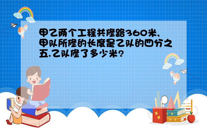 甲乙两个工程共修路360米,甲队所修的长度是乙队的四分之五.乙队修了多少米?