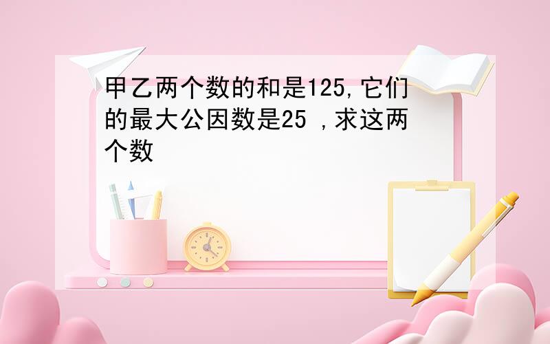 甲乙两个数的和是125,它们的最大公因数是25 ,求这两个数