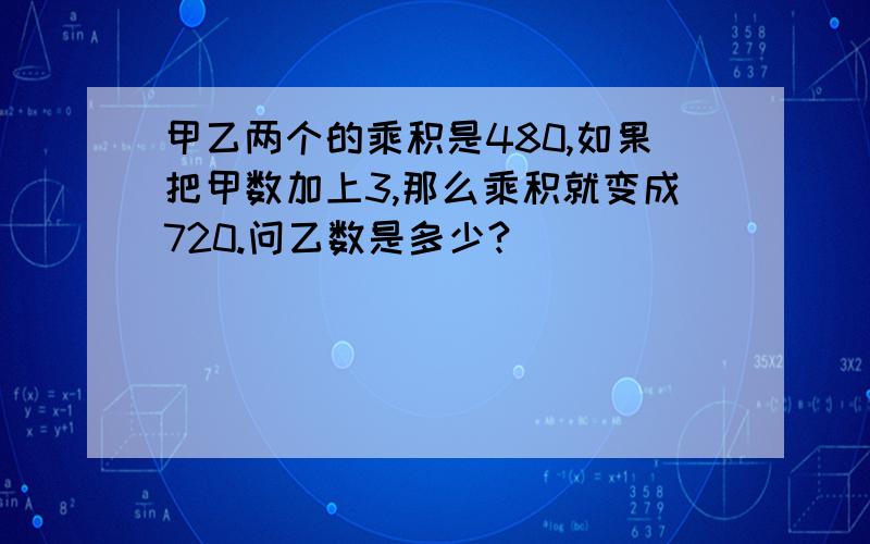 甲乙两个的乘积是480,如果把甲数加上3,那么乘积就变成720.问乙数是多少?