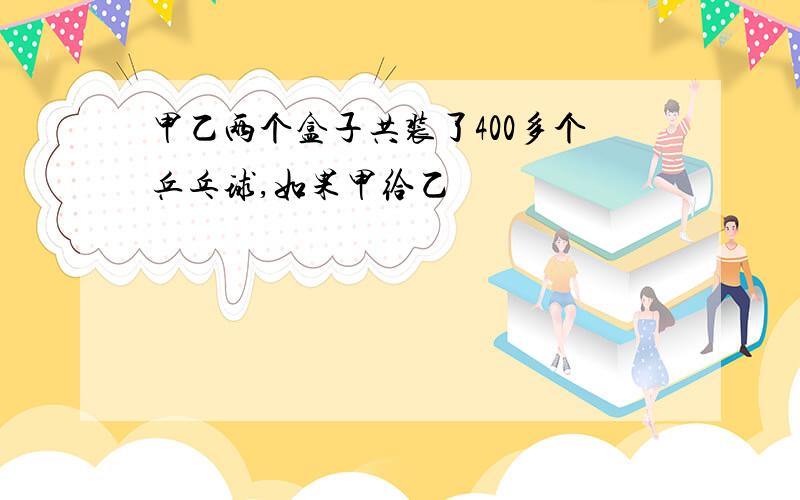 甲乙两个盒子共装了400多个乒乓球,如果甲给乙