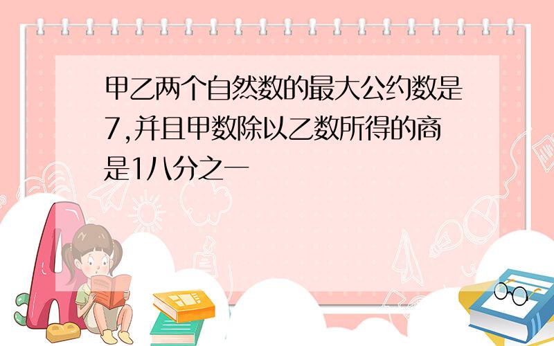 甲乙两个自然数的最大公约数是7,并且甲数除以乙数所得的商是1八分之一