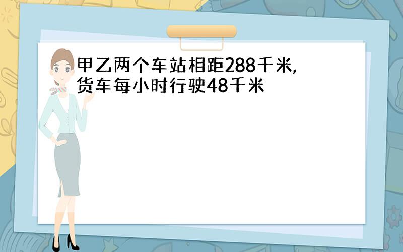 甲乙两个车站相距288千米,货车每小时行驶48千米