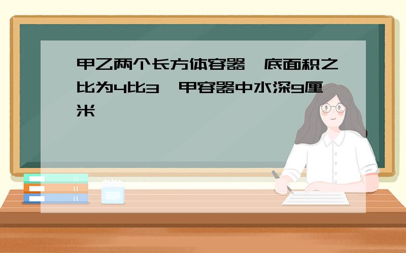 甲乙两个长方体容器,底面积之比为4比3,甲容器中水深9厘米