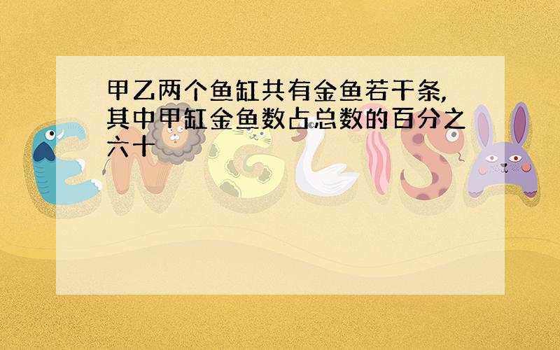 甲乙两个鱼缸共有金鱼若干条,其中甲缸金鱼数占总数的百分之六十