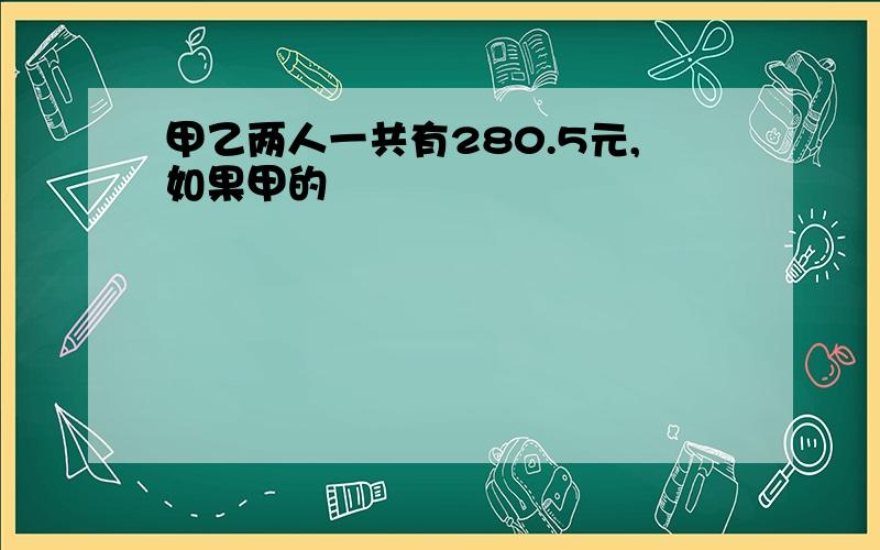 甲乙两人一共有280.5元,如果甲的