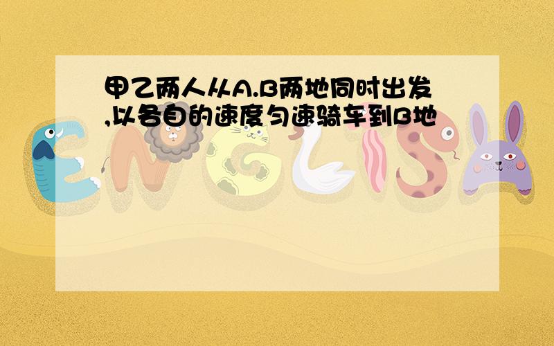 甲乙两人从A.B两地同时出发,以各自的速度匀速骑车到B地