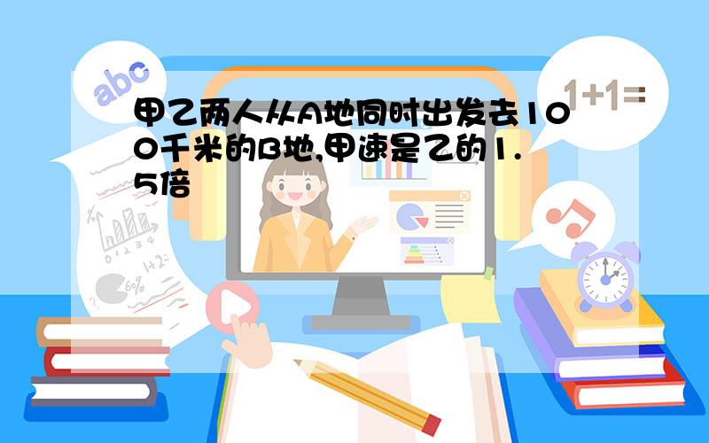 甲乙两人从A地同时出发去100千米的B地,甲速是乙的1.5倍