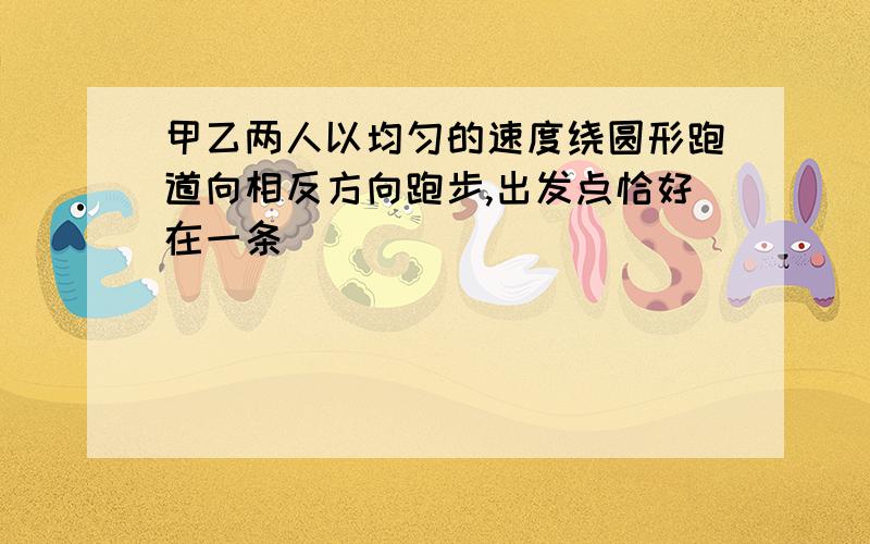 甲乙两人以均匀的速度绕圆形跑道向相反方向跑步,出发点恰好在一条