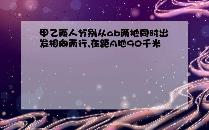 甲乙两人分别从ab两地同时出发相向而行,在距A地90千米