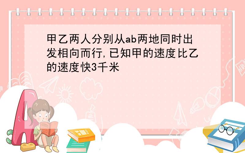 甲乙两人分别从ab两地同时出发相向而行,已知甲的速度比乙的速度快3千米